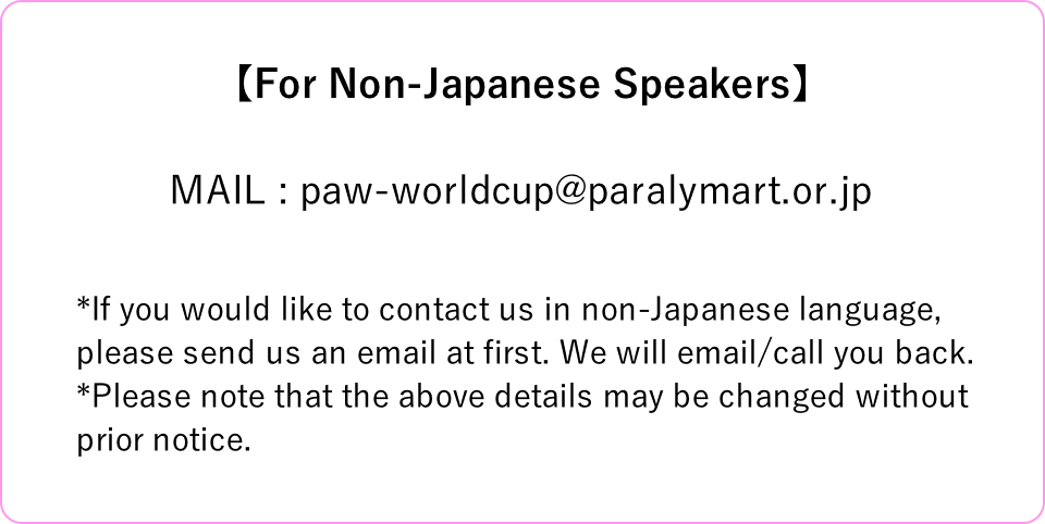 【For Non-Japanese Speakers】MAIL : paw-worldcup@paralymart.or.jp *If you would like to contact us in non-Japanese language, please send us an email at first. We will email/call you back. *Please note that the above details may be changed without prior notice.