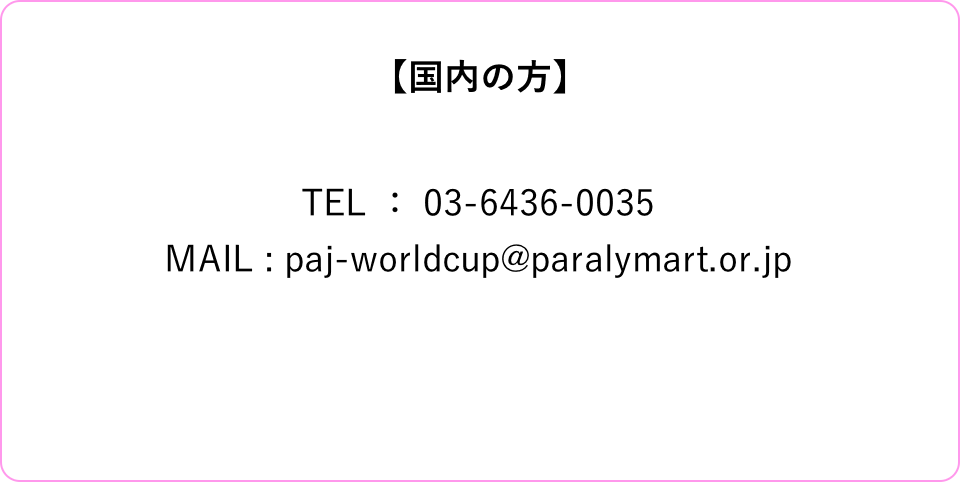 【国内の方】TEL ： 03-6436-0035MAIL : paj-worldcup@paralymart.or.jp