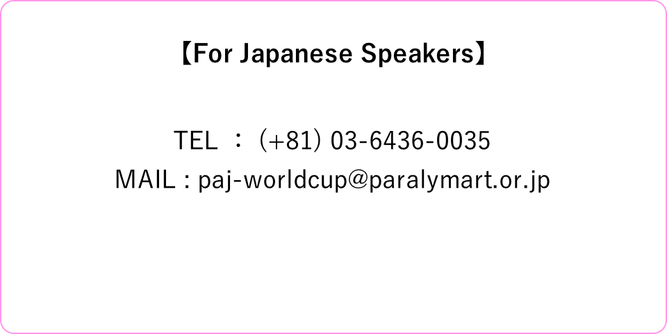 【For Japanese Speakers】 TEL ： (+81) 03-6436-0035 MAIL : paj-worldcup@paralymart.or.jp