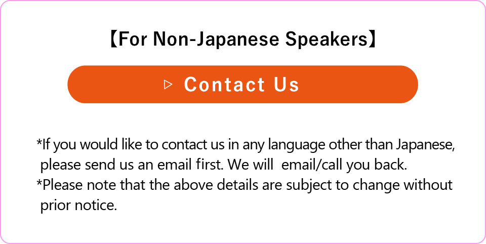 【For Non-Japanese Speakers】*If you would like to contact us in any language other than Japanese, please send us an email first. We will  email/call you back.
*Please note that the above details are subject to change without prior notice.