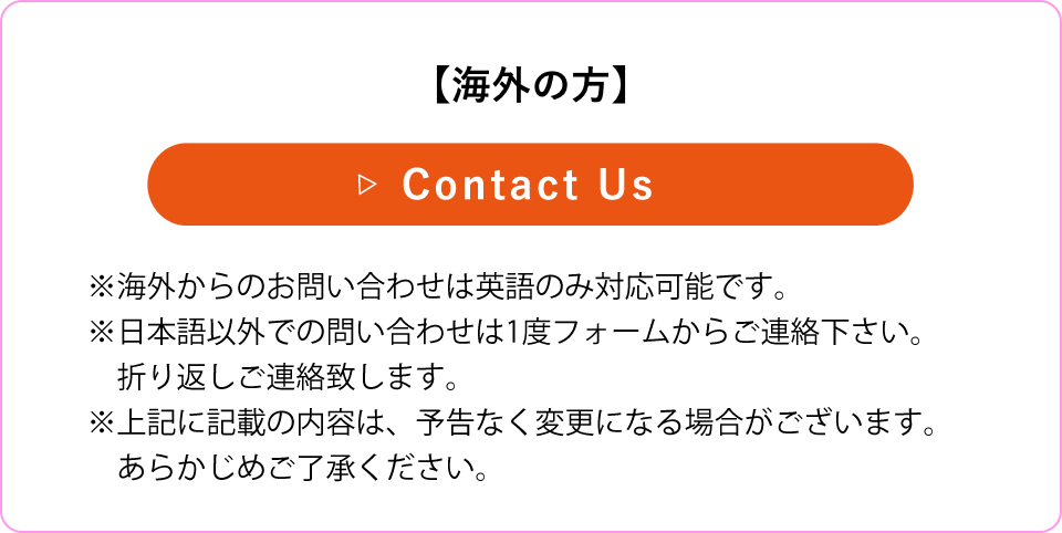 【海外の方】※海外からのメール問い合わせは英語のみ対応可能です。※日本語以外での問い合わせは1度メールをご送付下さい。折り返しご連絡致します。※上記に記載の内容は、予告なく変更になる場合がございます。 あらかじめご了承ください。